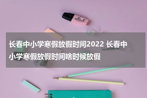 长春中小学寒假放假时间2022 长春中小学寒假放假时间啥时候放假