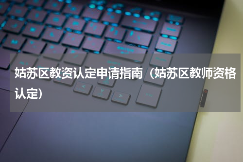 姑苏区教资认定申请指南（姑苏区教师资格认定）