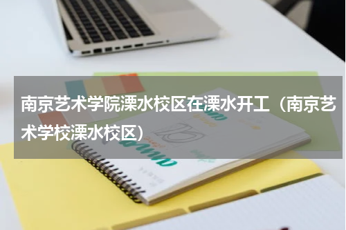 南京艺术学院溧水校区在溧水开工（南京艺术学校溧水校区）
