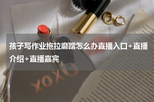 孩子写作业拖拉磨蹭怎么办直播入口+直播介绍+直播嘉宾