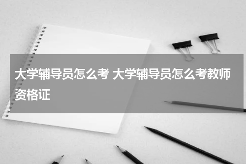 大学辅导员怎么考 大学辅导员怎么考教师资格证