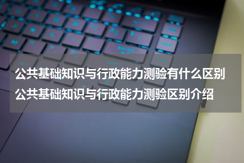 公共基础知识与行政能力测验有什么区别 公共基础知识与行政能力测验区别介绍