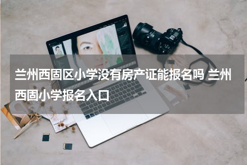 兰州西固区小学没有房产证能报名吗 兰州西固小学报名入口