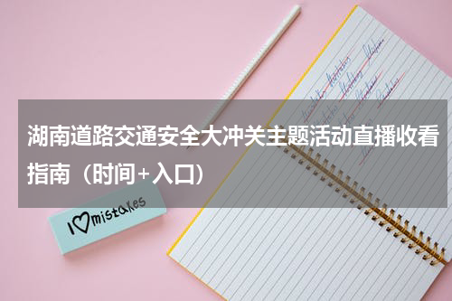 湖南道路交通安全大冲关主题活动直播收看指南（时间+入口）