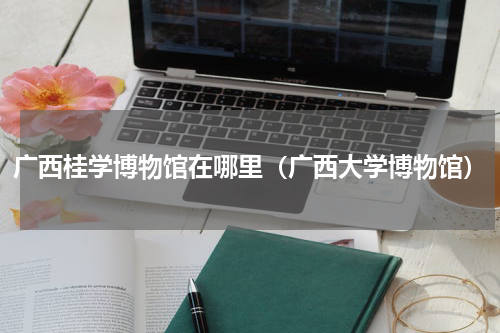 广西桂学博物馆在哪里（广西大学博物馆）