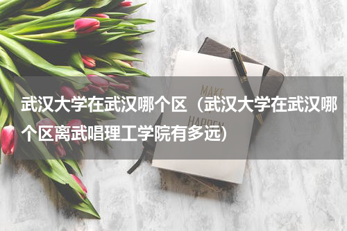 武汉大学在武汉哪个区（武汉大学在武汉哪个区离武唱理工学院有多远）