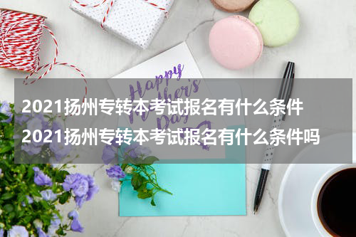 2021扬州专转本考试报名有什么条件 2021扬州专转本考试报名有什么条件吗