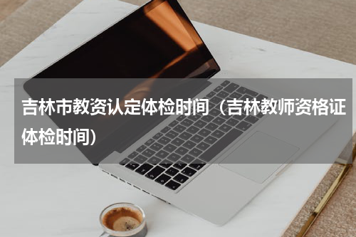 吉林市教资认定体检时间（吉林教师资格证体检时间）