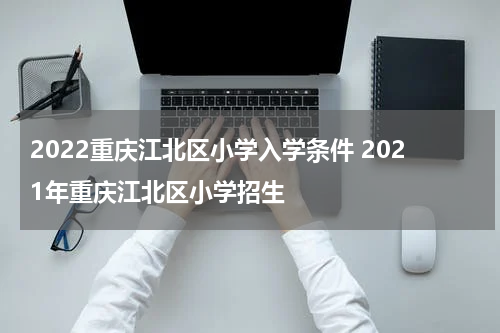 2022重庆江北区小学入学条件 2021年重庆江北区小学招生