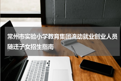 常州市实验小学教育集团流动就业创业人员随迁子女招生指南