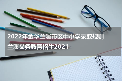 2022年金华兰溪市区中小学录取规则 兰溪义务教育招生2021