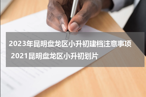 2023年昆明盘龙区小升初建档注意事项 2021昆明盘龙区小升初划片
