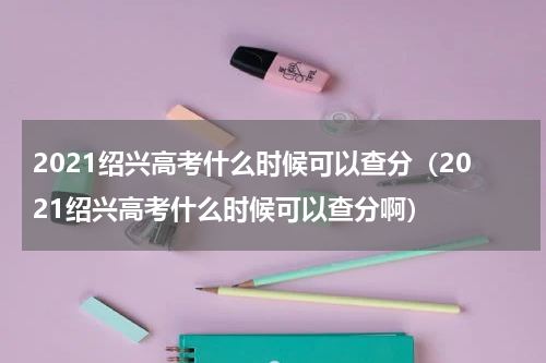 2021绍兴高考什么时候可以查分（2021绍兴高考什么时候可以查分啊）