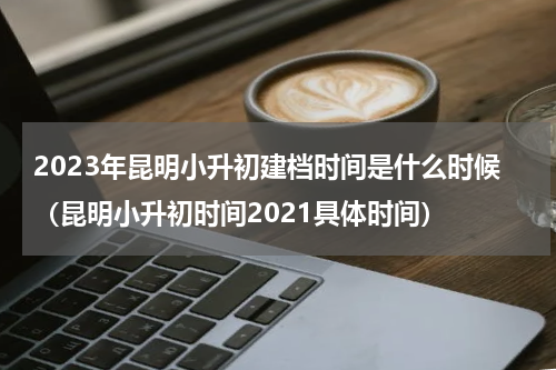 2023年昆明小升初建档时间是什么时候（昆明小升初时间2021具体时间）
