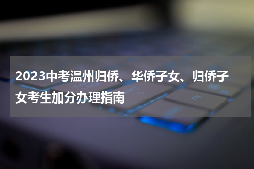 2023中考温州归侨、华侨子女、归侨子女考生加分办理指南