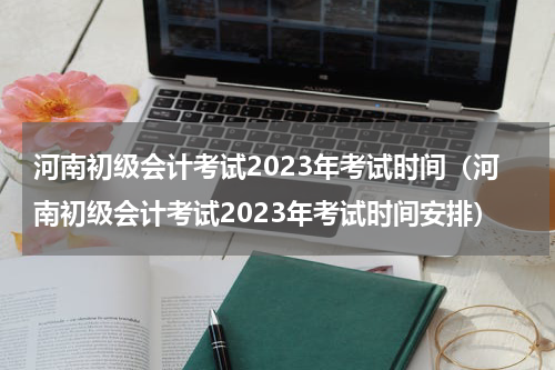 河南初级会计考试2023年考试时间（河南初级会计考试2023年考试时间安排）