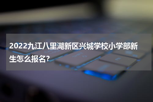 2022九江八里湖新区兴城学校小学部新生怎么报名？