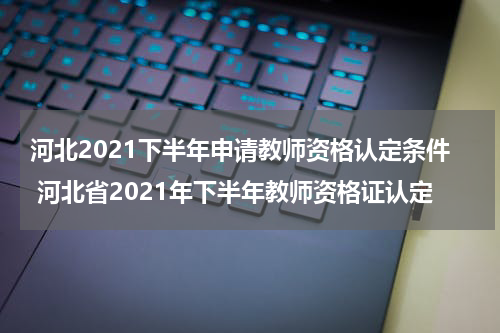 河北2021下半年申请教师资格认定条件 河北省2021年下半年教师资格证认定