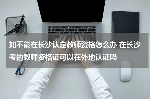 如不能在长沙认定教师资格怎么办 在长沙考的教师资格证可以在外地认证吗