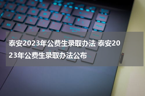 泰安2023年公费生录取办法 泰安2023年公费生录取办法公布