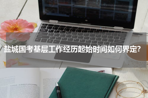 盐城国考基层工作经历起始时间如何界定？