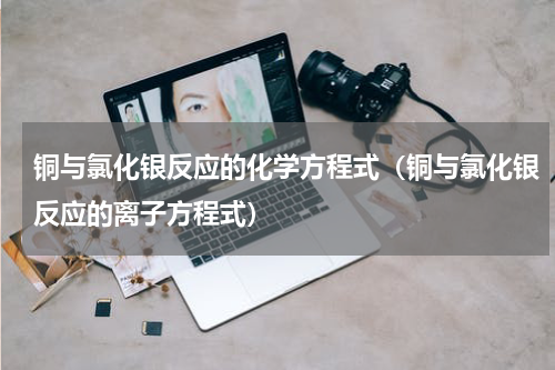 铜与氯化银反应的化学方程式（铜与氯化银反应的离子方程式）