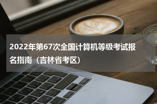 2022年第67次全国计算机等级考试报名指南（吉林省考区）