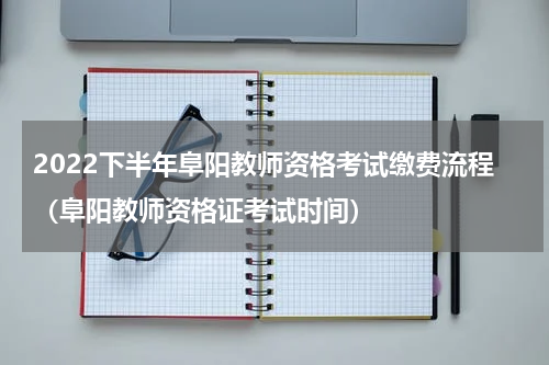 2022下半年阜阳教师资格考试缴费流程（阜阳教师资格证考试时间）