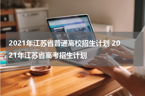2021年江苏省普通高校招生计划 2021年江苏省高考招生计划