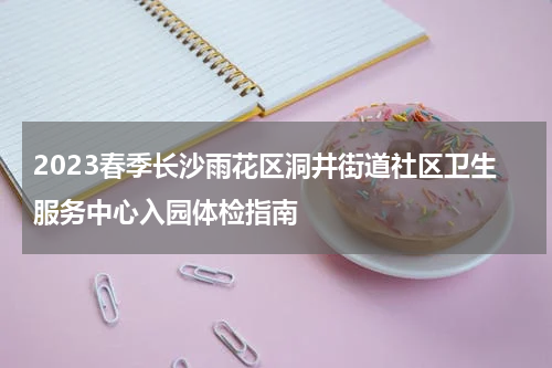 2023春季长沙雨花区洞井街道社区卫生服务中心入园体检指南