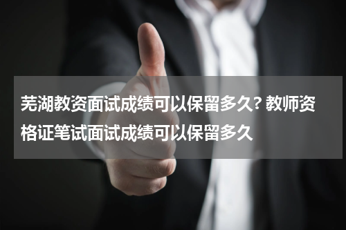 芜湖教资面试成绩可以保留多久? 教师资格证笔试面试成绩可以保留多久