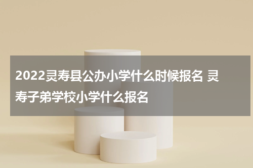 2022灵寿县公办小学什么时候报名 灵寿子弟学校小学什么报名