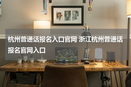 杭州普通话报名入口官网 浙江杭州普通话报名官网入口