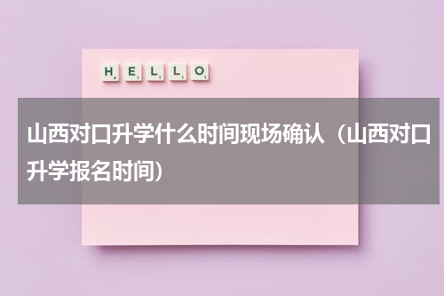 山西对口升学什么时间现场确认（山西对口升学报名时间）