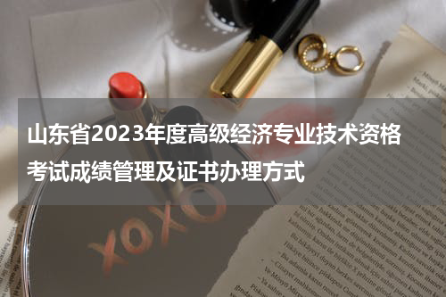 山东省2023年度高级经济专业技术资格考试成绩管理及证书办理方式