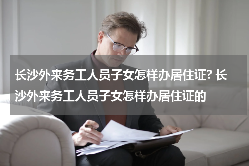 长沙外来务工人员子女怎样办居住证? 长沙外来务工人员子女怎样办居住证的