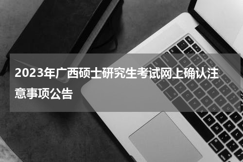 2023年广西硕士研究生考试网上确认注意事项公告