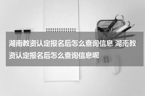 湖南教资认定报名后怎么查询信息 湖南教资认定报名后怎么查询信息呢