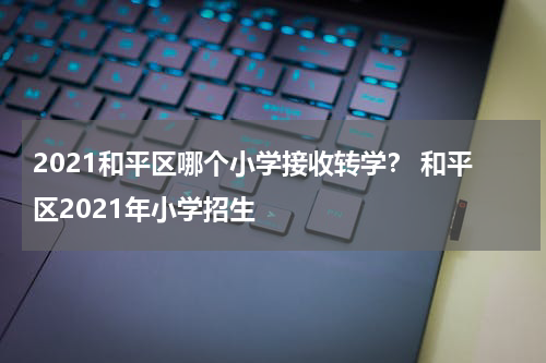 2021和平区哪个小学接收转学？ 和平区2021年小学招生