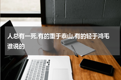 人总有一死,有的重于泰山,有的轻于鸿毛谁说的