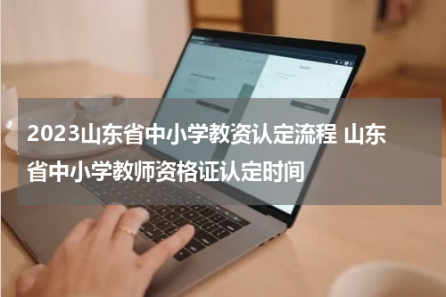 2023山东省中小学教资认定流程 山东省中小学教师资格证认定时间