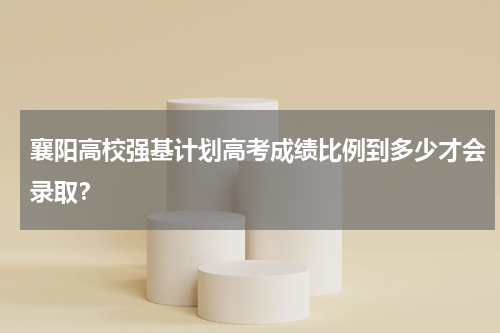 襄阳高校强基计划高考成绩比例到多少才会录取？