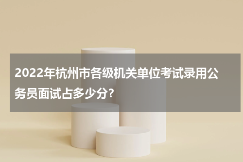 2022年杭州市各级机关单位考试录用公务员面试占多少分？