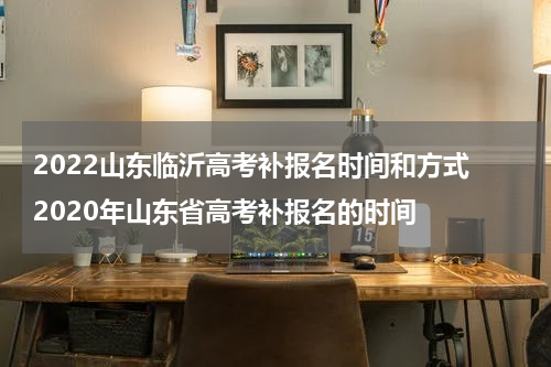 2022山东临沂高考补报名时间和方式 2020年山东省高考补报名的时间