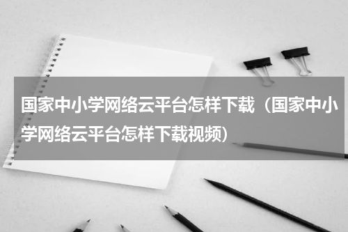 国家中小学网络云平台怎样下载（国家中小学网络云平台怎样下载视频）