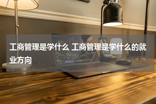 工商管理是学什么 工商管理是学什么的就业方向