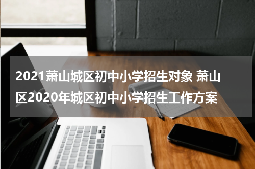 2021萧山城区初中小学招生对象 萧山区2020年城区初中小学招生工作方案