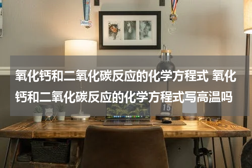 氧化钙和二氧化碳反应的化学方程式 氧化钙和二氧化碳反应的化学方程式写高温吗