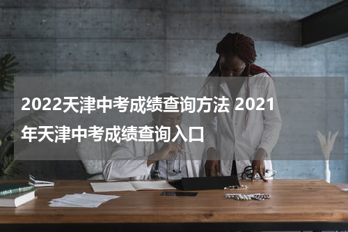 2022天津中考成绩查询方法 2021年天津中考成绩查询入口