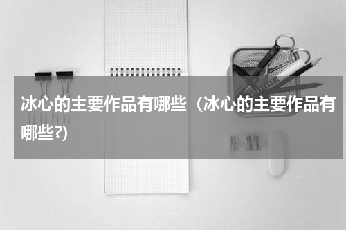 冰心的主要作品有哪些（冰心的主要作品有哪些?）